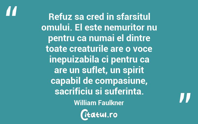Refuz sa cred in sfarsitul omului. El este nemuritor nu pentru ca numai el dintre toate creaturile are o voce inepuizabila ci pentru ca are un suflet, un spirit capabil de compasiune, sacrificiu si suferinta. William Faulkner
