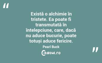 Există o alchimie în tristețe. Ea poate fi transmutată în înțelepciune, care, dacă nu aduce bucurie, poate totuși aduce fericire. Pearl Buck...