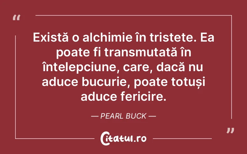 Există o alchimie în tristețe. Ea poate fi transmutată în înțelepciune, care, dacă nu aduce bucurie, poate totuși aduce fericire. Pearl Buck
