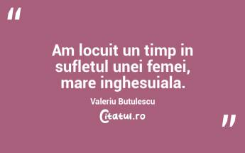 Am locuit un timp in sufletul unei femei, mare inghesuiala. Valeriu Butulescu...