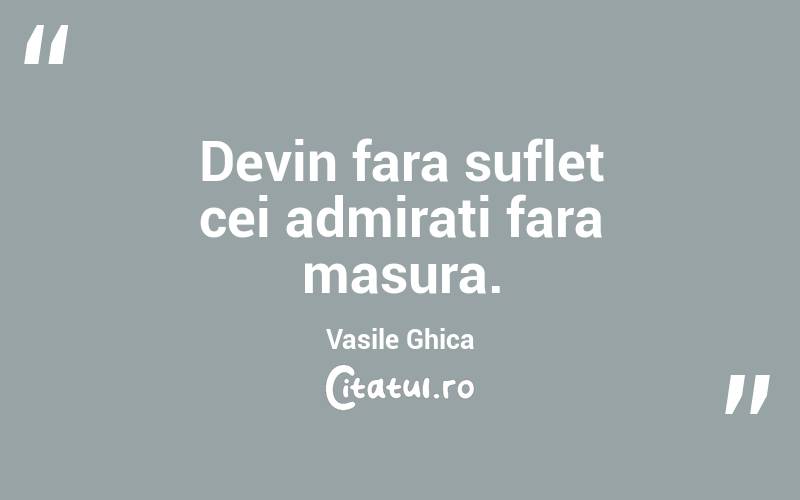 Devin fara suflet cei admirati fara masura. Vasile Ghica
