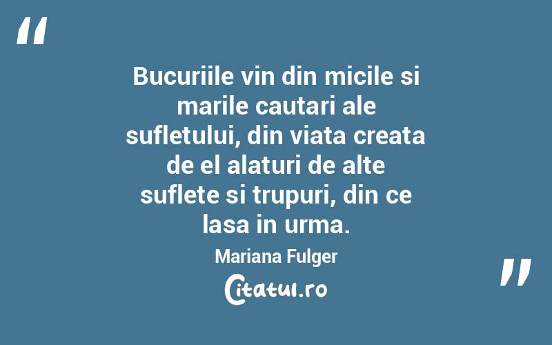 Bucuriile vin din micile si marile cautari ale sufletului, din viata creata de el alaturi de alte suflete si trupuri, din ce lasa in urma. Mariana Fulger
