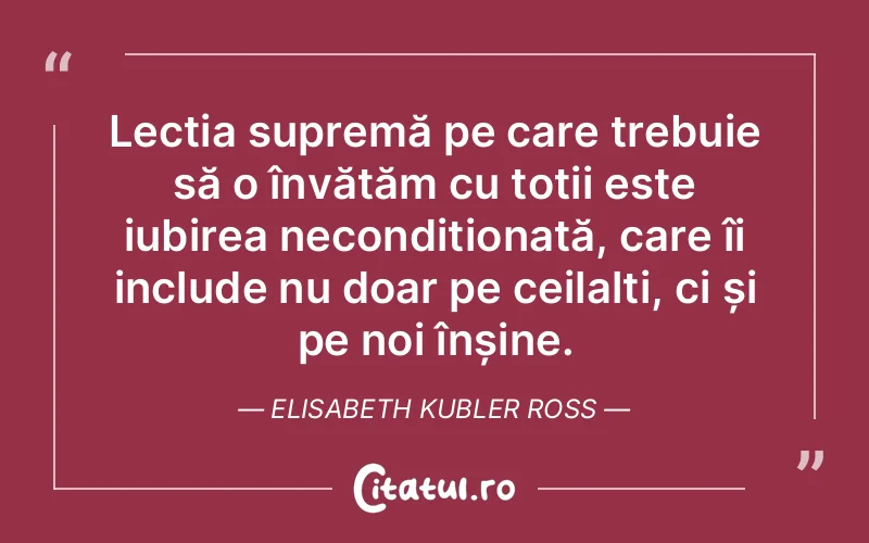 Lecția supremă pe care trebuie să o învățăm cu toții este iubirea necondiționată, care îi include nu doar pe ceilalți, ci și pe noi înșine. Elisabeth Kubler Ross
