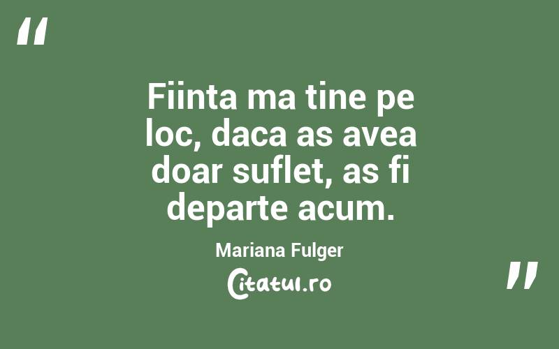 Fiinta ma tine pe loc, daca as avea doar suflet, as fi departe acum. Mariana Fulger
