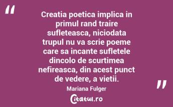 Creatia poetica implica in primul rand traire sufleteasca, niciodata trupul nu va scrie poeme care sa incante sufletele dincolo de scurtimea nefireasca, din acest punct de vedere, a vietii. Mariana Fulger...