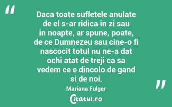 Daca toate sufletele anulate de el s-ar ridica in zi sau in noapte, ar spune, poate, de ce Dumnezeu sau cine-o fi nascocit totul nu ne-a dat ochi atat de treji ca sa vedem ce e dincolo de gand si de noi. Mariana Fulger...