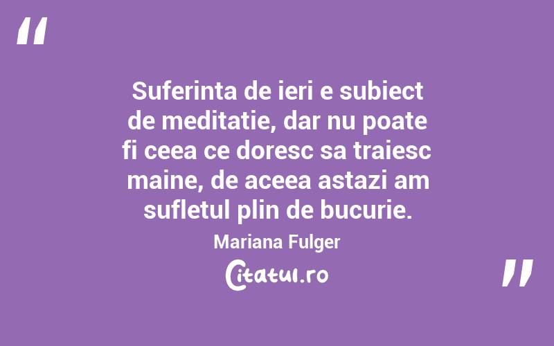 Suferinta de ieri e subiect de meditatie, dar nu poate fi ceea ce doresc sa traiesc maine, de aceea astazi am sufletul plin de bucurie. Mariana Fulger
