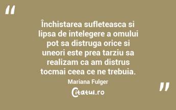 Închistarea sufleteasca si lipsa de intelegere a omului pot sa distruga orice si uneori este prea tarziu sa realizam ca am distrus tocmai ceea ce ne trebuia. Mariana Fulger...