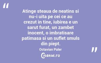Atinge steaua de neatins si nu-i uita pe cei ce au crezut in tine, iubirea e un sarut furat, un zambet inocent, o imbratisare patimasa si un suflet smuls din piept. Octavian Paler...