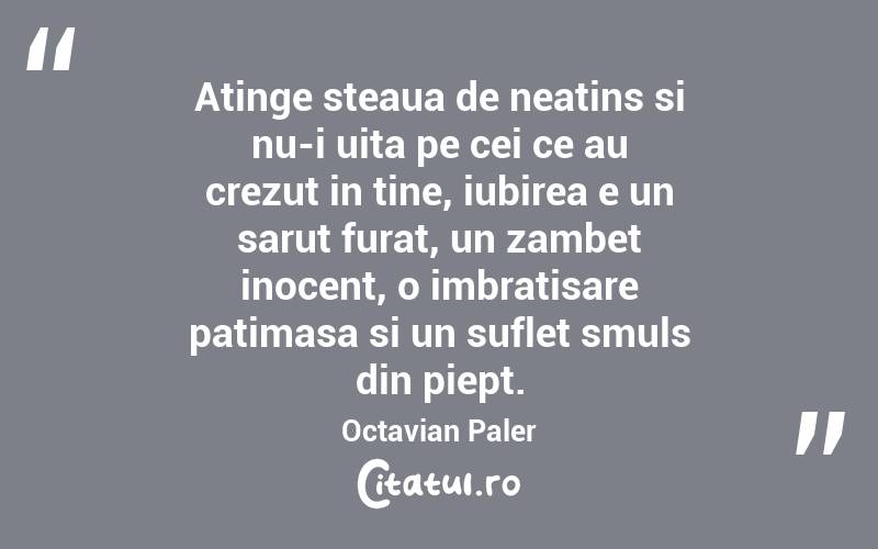 Atinge steaua de neatins si nu-i uita pe cei ce au crezut in tine, iubirea e un sarut furat, un zambet inocent, o imbratisare patimasa si un suflet smuls din piept. Octavian Paler
