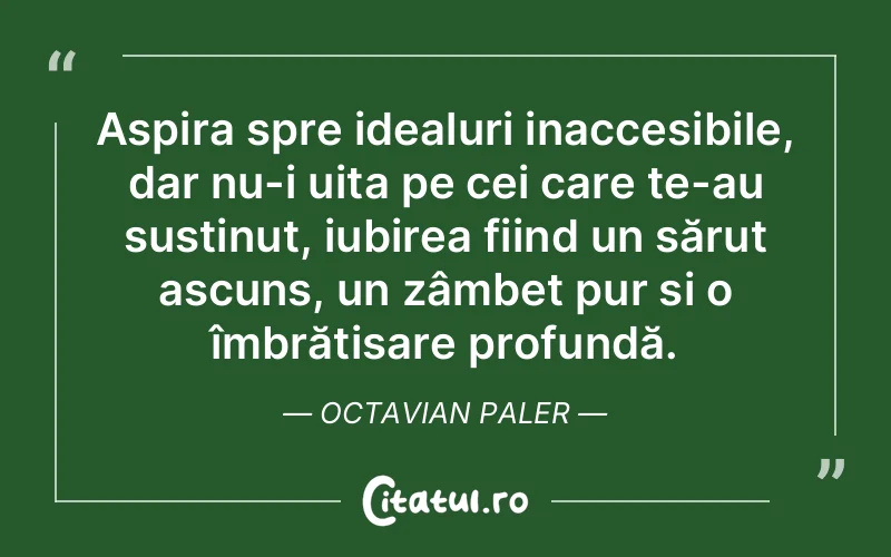 Aspira spre idealuri inaccesibile, dar nu-i uita pe cei care te-au susținut, iubirea fiind un sărut ascuns, un zâmbet pur și o îmbrățișare profundă. Octavian Paler