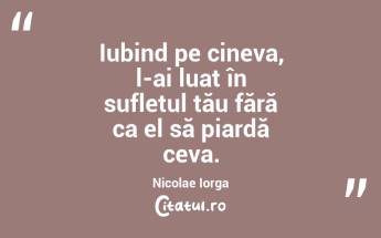 Iubind pe cineva, l-ai luat în sufletul tău fără ca el să piardă ceva. Nicolae Iorga...