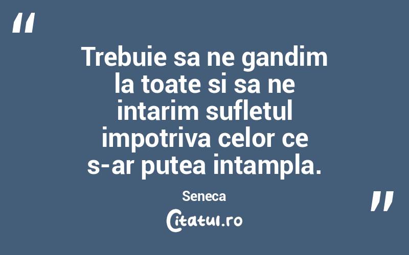 Trebuie sa ne gandim la toate si sa ne intarim sufletul impotriva celor ce s-ar putea intampla. Seneca
