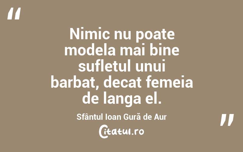Nimic nu poate modela mai bine sufletul unui barbat, decat femeia de langa el. Sfântul Ioan Gură de Aur
