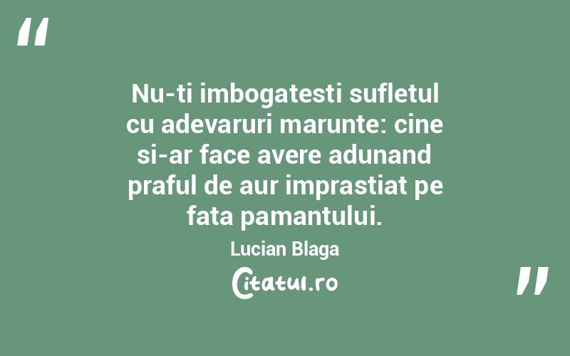 Nu-ti imbogatesti sufletul cu adevaruri marunte: cine si-ar face avere adunand praful de aur imprastiat pe fata pamantului. Lucian Blaga
