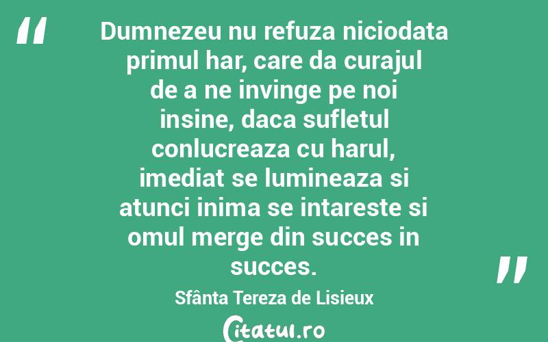 Dumnezeu nu refuza niciodata primul har, care da curajul de a ne invinge pe noi insine, daca sufletul conlucreaza cu harul, imediat se lumineaza si atunci inima se intareste si omul merge din succes in succes. Sfânta Tereza de Lisieux
