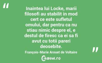 Inaintea lui Locke, marii filosofi au stabilit in mod cert ce este sufletul omului, dar pentru ca nu stiau nimic despre el, e destul de firesc ca ei sa fi avut cu totii pareri deosebite. François-Marie Arouet de Voltaire...