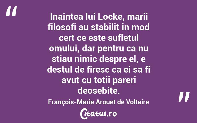 Inaintea lui Locke, marii filosofi au stabilit in mod cert ce este sufletul omului, dar pentru ca nu stiau nimic despre el, e destul de firesc ca ei sa fi avut cu totii pareri deosebite. François-Marie Arouet de Voltaire
