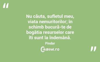Nu căuta, sufletul meu, viața nemuritorilor; în schimb bucură-te de bogăția resurselor care îți sunt la îndemână. Pindar...