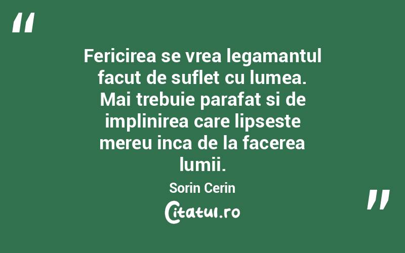 Fericirea se vrea legamantul facut de suflet cu lumea. Mai trebuie parafat si de implinirea care lipseste mereu inca de la facerea lumii. Sorin Cerin
