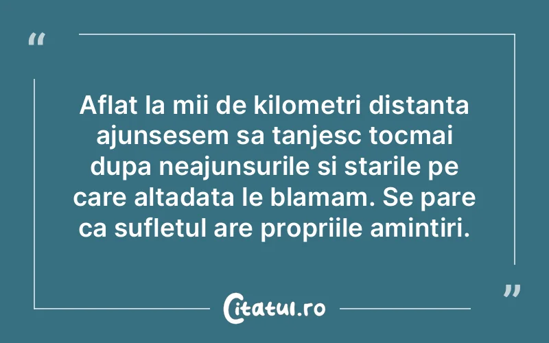 Aflat la mii de kilometri distanta ajunsesem sa tanjesc tocmai dupa neajunsurile si starile pe care altadata le blamam. Se pare ca sufletul are propriile amintiri.