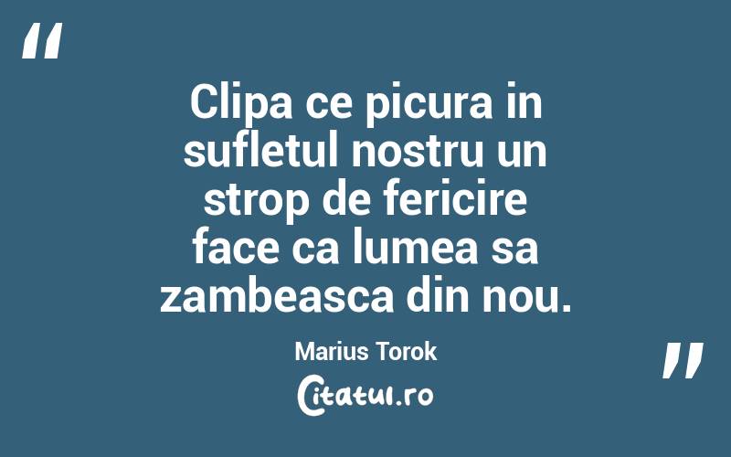 Clipa ce picura in sufletul nostru un strop de fericire face ca lumea sa zambeasca din nou. Marius Torok
