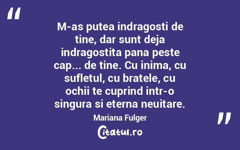 M-as putea indragosti de tine, dar sunt deja indragostita pana peste cap... de tine. Cu inima, cu sufletul, cu bratele, cu ochii te cuprind intr-o singura si eterna neuitare. Mariana Fulger
