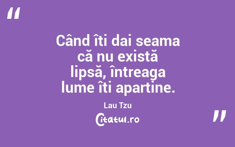 Când îți dai seama că nu există lipsă, întreaga lume îți aparține. Lau Tzu
