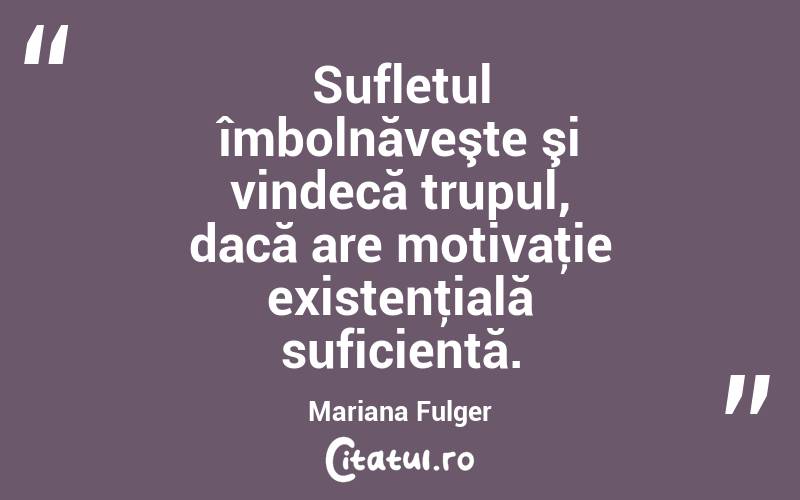  Sufletul îmbolnăveşte şi vindecă trupul, dacă are motivaţie existenţială suficientă. Mariana Fulger
