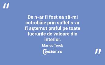 De n-ar fi fost ea să-mi cotrobăie prin suflet s-ar fi aşternut praful pe toate lucrurile de valoare din interior. Marius Torok...