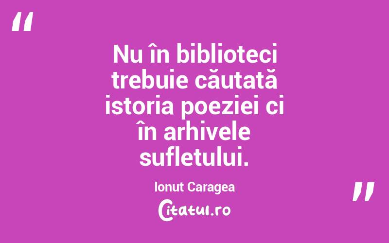 Nu în biblioteci trebuie căutată istoria poeziei ci în arhivele sufletului. Ionuț Caragea
