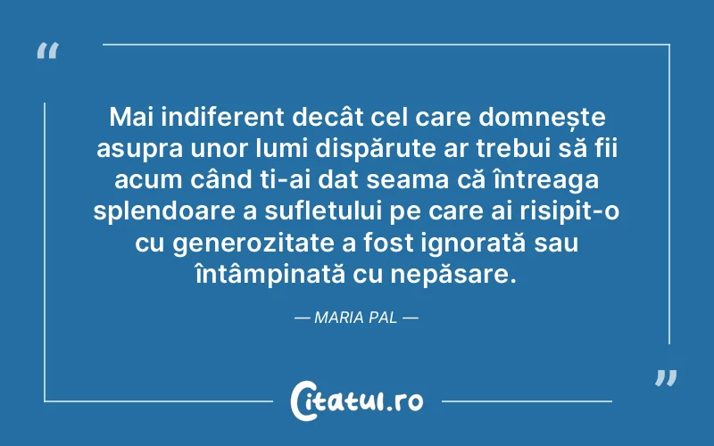 Mai indiferent decât cel care domnește asupra unor lumi dispărute ar trebui să fii acum când ți-ai dat seama că întreaga splendoare a sufletului pe care ai risipit-o cu generozitate a fost ignorată sau întâmpinată cu nepăsare. Maria Pal
