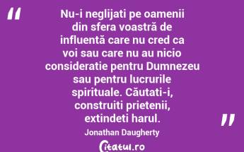 Nu-i neglijați pe oamenii din sfera voastră de influență care nu cred ca voi sau care nu au nicio considerație pentru Dumnezeu sau pentru lucrurile spirituale. Căutați-i, construiți prietenii, extindeți harul. Jonathan Daugherty...
