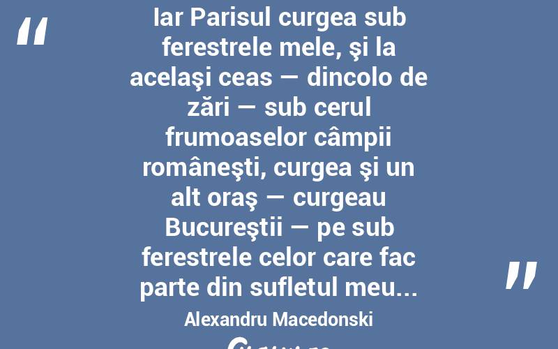  Iar Parisul curgea sub ferestrele mele, şi la acelaşi ceas — dincolo de zări — sub cerul frumoaselor câmpii româneşti, curgea şi un alt oraş — curgeau Bucureştii — pe sub ferestrele celor care fac parte din sufletul meu... Alexandru Macedonski
