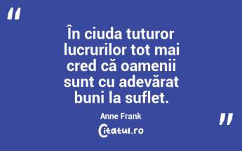 În ciuda tuturor lucrurilor tot mai cred că oamenii sunt cu adevărat buni la suflet. Anne Frank...