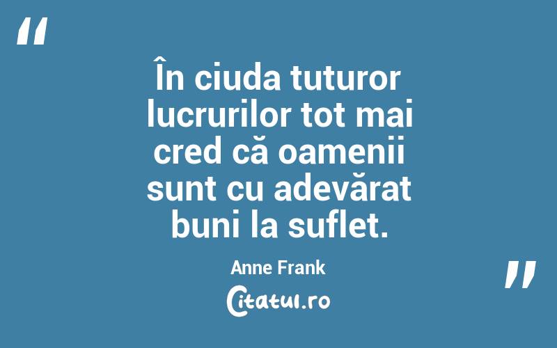 În ciuda tuturor lucrurilor tot mai cred că oamenii sunt cu adevărat buni la suflet. Anne Frank

