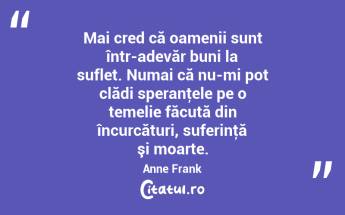 Mai cred că oamenii sunt într-adevăr buni la suflet. Numai că nu-mi pot clădi speranţele pe o temelie făcută din încurcături, suferinţă şi moarte. Anne Frank...