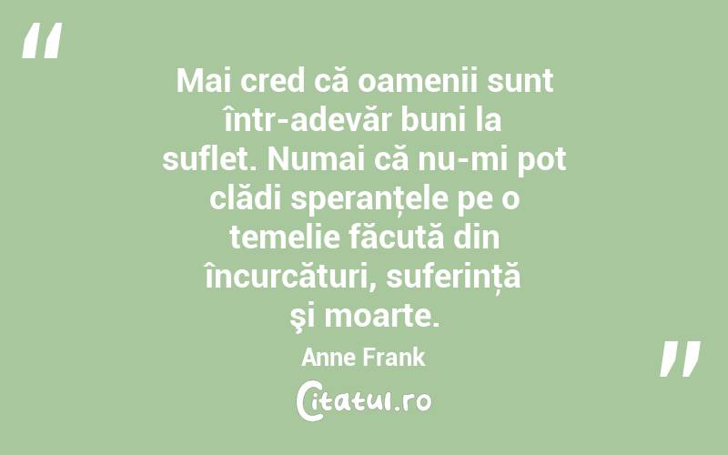 Mai cred că oamenii sunt într-adevăr buni la suflet. Numai că nu-mi pot clădi speranţele pe o temelie făcută din încurcături, suferinţă şi moarte. Anne Frank
