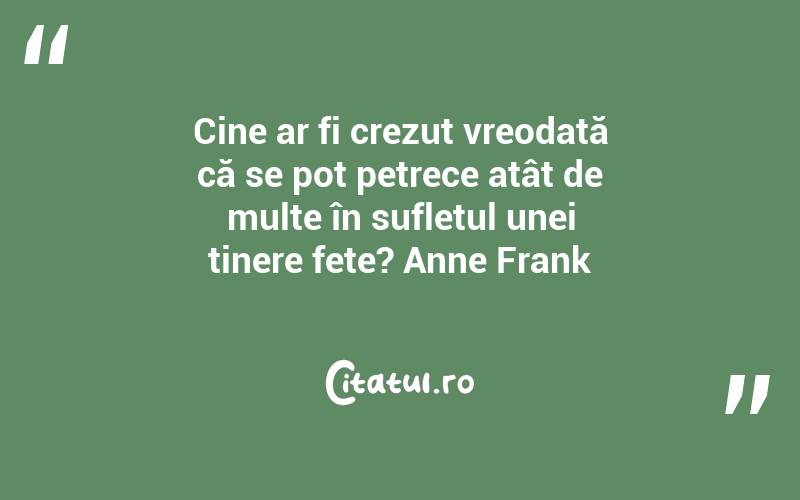 Cine ar fi crezut vreodată că se pot petrece atât de multe în sufletul unei tinere fete? Anne Frank
