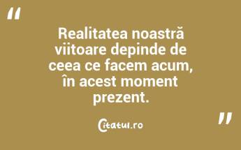 Realitatea noastră viitoare depinde de ceea ce facem acum, în acest moment prezent....