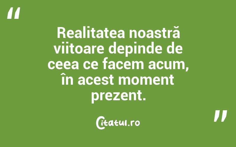 Realitatea noastră viitoare depinde de ceea ce facem acum, în acest moment prezent.
