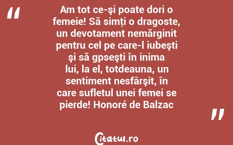 Am tot ce-şi poate dori o femeie! Să simţi o dragoste, un devotament nemărginit pentru cel pe care-l iubeşti şi să gpseşti în inima lui, la el, totdeauna, un sentiment nesfârşit, în care sufletul unei femei se pierde! Honoré de Balzac
