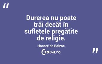 Durerea nu poate trăi decât în sufletele pregătite de religie. Honoré de Balzac...
