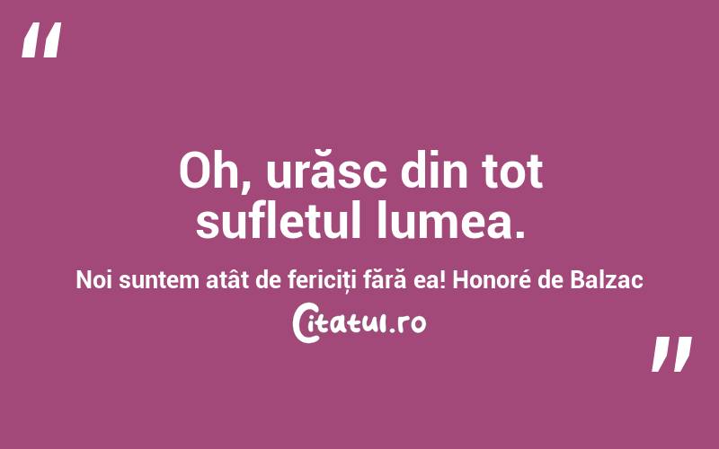 Oh, urăsc din tot sufletul lumea. Noi suntem atât de fericiţi fără ea! Honoré de Balzac
