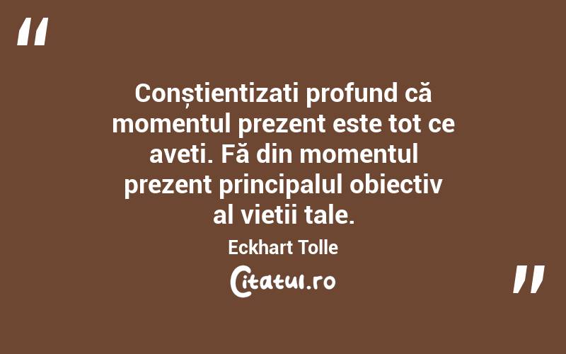 Conștientizați profund că momentul prezent este tot ce aveți. Fă din momentul prezent principalul obiectiv al vieții tale. Eckhart Tolle

