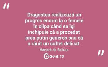 Dragostea realizează un progres enorm la o femeie în clipa când ea îşi închipuie că a procedat prea puţin generos sau că a rănit un suflet delicat. Honoré de Balzac...