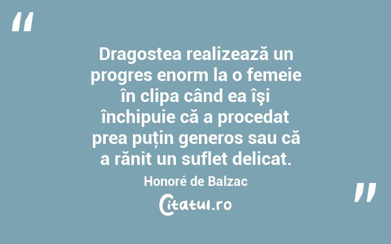 Dragostea realizează un progres enorm la o femeie în clipa când ea îşi închipuie că a procedat prea puţin generos sau că a rănit un suflet delicat. Honoré de Balzac
