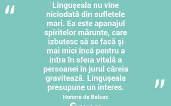 Linguşeala nu vine niciodată din sufletele mari. Ea este apanajul spiritelor mărunte, care izbutesc să se facă şi mai mici încă pentru a intra în sfera vitală a persoanei în jurul căreia gravitează. Linguşeala presupune un interes. Honoré de Balzac...