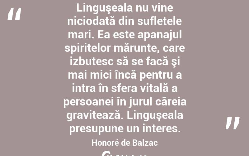 Linguşeala nu vine niciodată din sufletele mari. Ea este apanajul spiritelor mărunte, care izbutesc să se facă şi mai mici încă pentru a intra în sfera vitală a persoanei în jurul căreia gravitează. Linguşeala presupune un interes. Honoré de Balzac
