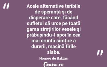  Acele alternative teribile de speranţă şi de disperare care, făcând sufletul să urce pe toată gama simţirilor vesele şi prăbuşindu-l apoi în cea mai cruntă simţire a durerii, macină firile slabe. Honoré de Balzac...